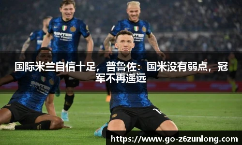 国际米兰自信十足,普鲁佐:国米没有弱点,冠军不再遥远